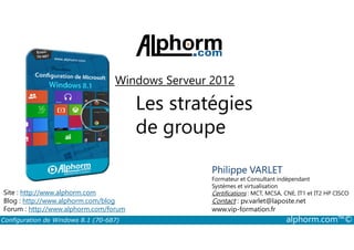 Windows Serveur 2012 
Les stratégies 
de groupe 
Philippe VARLET 
Formateur et Consultant indépendant 
Systèmes et virtualisation 
Certifications : MCT, MCSA, CNE, IT1 et IT2 HP CISCO 
Contact : pv.varlet@laposte.net 
www.vip-formation.fr 
Site : http://www.alphorm.com 
Blog : http://www.alphorm.com/blog 
Forum : http://www.alphorm.com/forum 
Configuration de Windows 8.1 (70-687) alphorm.com™© 
 