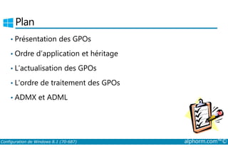 Plan 
• Présentation des GPOs 
• Ordre d’application et héritage 
• L’actualisation des GPOs 
• L’ordre de traitement des GPOs 
• ADMX et ADML 
Configuration de Windows 8.1 (70-687) alphorm.com™© 
 