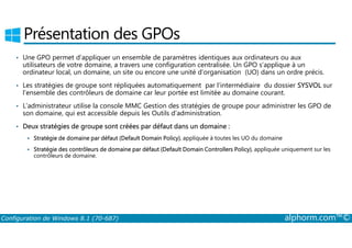 Présentation des GPOs 
• Une GPO permet d’appliquer un ensemble de paramètres identiques aux ordinateurs ou aux 
utilisateurs de votre domaine, a travers une configuration centralisée. Un GPO s’applique à un 
ordinateur local, un domaine, un site ou encore une unité d’organisation (UO) dans un ordre précis. 
• Les stratégies de groupe sont répliquées automatiquement par l’intermédiaire du dossier SYSVOL sur 
l’ensemble des contrôleurs de domaine car leur portée est limitée au domaine courant. 
• L’administrateur utilise la console MMC Gestion des stratégies de groupe pour administrer les GPO de 
son domaine, qui est accessible depuis les Outils d’administration. 
• Deux stratégies de groupe sont créées par défaut dans un domaine : 
 Stratégie de domaine par défaut (Default Domain Policy), appliquée à toutes les UO du domaine 
 Stratégie des contrôleurs de domaine par défaut (Default Domain Controllers Policy), appliquée uniquement sur les 
contrôleurs de domaine. 
Configuration de Windows 8.1 (70-687) alphorm.com™© 
 
