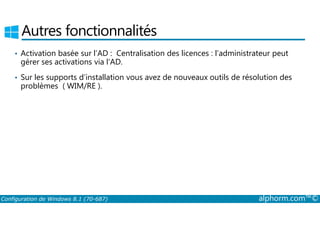 Autres fonctionnalités 
• Activation basée sur l’AD : Centralisation des licences : l’administrateur peut 
gérer ses activations via l’AD. 
• Sur les supports d’installation vous avez de nouveaux outils de résolution des 
problèmes ( WIM/RE ). 
Configuration de Windows 8.1 (70-687) alphorm.com™© 
 