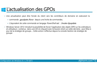 L’actualisation des GPOs 
• Une actualisation peut être forcée du client vers les contrôleurs de domaine en exécutant la 
 commande gpudpate /force depuis une Invite de commandes. 
 L’équivalent de cette commande en langage PowerShell est : Invoke­Gpupdate. 
• Windows Server 2012 introduit la possibilité de forcer l’application des objets GPO sur les ordinateurs 
et utilisateurs contenus dans une UO en cliquant avec le bouton droit sur cette dernière, puis Mise à 
jour de la stratégie de groupe.... Cette action s’effectue depuis la console Gestion de stratégie de 
groupe 
Configuration de Windows 8.1 (70-687) alphorm.com™© 
 