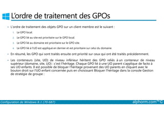 L’ordre de traitement des GPOs 
• L’ordre de traitement des objets GPO sur un client membre est le suivant : 
1. Le GPO local. 
2. Le GPO lié au site est prioritaire sur le GPO local. 
3. Le GPO lié au domaine est prioritaire sur le GPO site. 
4. Le GPO lié à l’UO est appliqué en dernier et est prioritaire sur celui du domaine. 
• En résumé, les GPO qui sont traités ensuite ont priorité sur ceux qui ont été traités précédemment. 
Les conteneurs (site, UO) de niveau inférieur héritent des GPO reliés à un conteneur de niveau 
• supérieur (domaine, site, UO) : c’est l’héritage. Chaque GPO lié à une UO parent s’applique de facto à 
ses UO enfants. Il est possible de bloquer l’héritage provenant des UO parents en cliquant avec le 
bouton droit sur l’UO enfant concernée puis en choisissant Bloquer l’héritage dans la console Gestion 
de stratégie de groupe : 
Configuration de Windows 8.1 (70-687) alphorm.com™© 
 