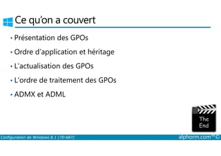 Ce qu’on a couvert 
• Présentation des GPOs 
• Ordre d’application et héritage 
• L’actualisation des GPOs 
• L’ordre de traitement des GPOs 
• ADMX et ADML 
Configuration de Windows 8.1 (70-687) alphorm.com™© 
 