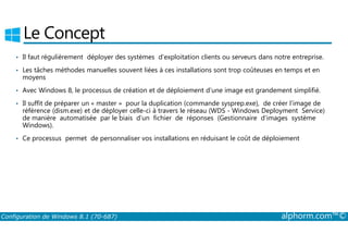 Le Concept 
• Il faut régulièrement déployer des systèmes d’exploitation clients ou serveurs dans notre entreprise. 
• Les tâches méthodes manuelles souvent liées à ces installations sont trop coûteuses en temps et en 
moyens 
• Avec Windows 8, le processus de création et de déploiement d’une image est grandement simplifié. 
• Il suffit de préparer un « master » pour la duplication (commande sysprep.exe), de créer l’image de 
référence (dism.exe) et de déployer celle­ci 
à travers le réseau (WDS ­Windows 
Deployment Service) 
de manière automatisée par le biais d’un fichier de réponses (Gestionnaire d’images système 
Windows). 
• Ce processus permet de personnaliser vos installations en réduisant le coût de déploiement 
Configuration de Windows 8.1 (70-687) alphorm.com™© 
 