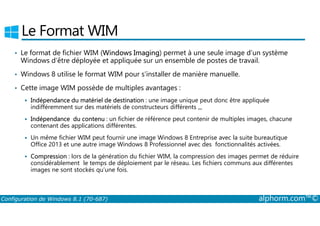 Le Format WIM 
• Le format de fichier WIM (Windows Imaging) permet à une seule image d’un système 
Windows d’être déployée et appliquée sur un ensemble de postes de travail. 
• Windows 8 utilise le format WIM pour s’installer de manière manuelle. 
• Cette image WIM possède de multiples avantages : 
 Indépendance du matériel de destination : une image unique peut donc être appliquée 
indifféremment sur des matériels de constructeurs différents ,,, 
 Indépendance du contenu : un fichier de référence peut contenir de multiples images, chacune 
contenant des applications différentes. 
 Un même fichier WIM peut fournir une image Windows 8 Entreprise avec la suite bureautique 
Office 2013 et une autre image Windows 8 Professionnel avec des fonctionnalités activées. 
 Compression : lors de la génération du fichier WIM, la compression des images permet de réduire 
considérablement le temps de déploiement par le réseau. Les fichiers communs aux différentes 
images ne sont stockés qu’une fois. 
Configuration de Windows 8.1 (70-687) alphorm.com™© 
 