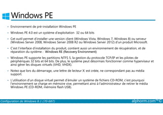 Windows PE 
• Environnement de pré­installation 
Windows PE 
• Windows PE 4.0 est un système d’exploitation 32 ou 64 bits 
• Cet outil permet d’installer une version client (Windows Vista, Windows 7, Windows 8) ou serveur 
(Windows Server 2008, Windows Server 2008 R2 ou Windows Server 2012) d’un produit Microsoft. 
• C’est l’interface d’installation du produit, contient aussi un environnement de récupération, et de 
réparation du système : Windows RE (Recovery Environment) 
• Windows PE supporte les partitions NTFS 5, la gestion du protocole TCP/IP et les pilotes de 
périphériques 32 bits et 64 bits. De plus, le système peut désormais fonctionner comme hyperviseur et 
ainsi gérer les disques virtuels (VHD, VHDX). 
• Notez que lors du démarrage, une lettre de lecteur X: est créée, ne correspondant pas au média 
support. 
• L’utilisation d’un disque virtuel permet d’émuler un système de fichiers CD­ROM, 
c’est pourquoi 
l’environnement se charge en mémoire vive, permettant ainsi à l’administrateur de retirer le média 
Windows PE (CD­ROM, 
mémoire flash USB). 
Configuration de Windows 8.1 (70-687) alphorm.com™© 
 