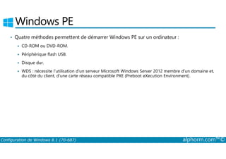 Windows PE 
• Quatre méthodes permettent de démarrer Windows PE sur un ordinateur : 
 CD­ROM 
ou DVD­ROM. 
 Périphérique flash USB. 
 Disque dur. 
 WDS : nécessite l’utilisation d’un serveur Microsoft Windows Server 2012 membre d’un domaine et, 
du côté du client, d’une carte réseau compatible PXE (Preboot eXecution Environment). 
Configuration de Windows 8.1 (70-687) alphorm.com™© 
 