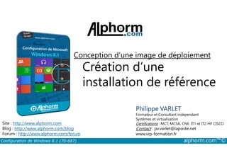 Conception d’une image de déploiement 
Création d’une 
installation de référence 
Philippe VARLET 
Formateur et Consultant indépendant 
Systèmes et virtualisation 
Certifications : MCT, MCSA, CNE, IT1 et IT2 HP CISCO 
Contact : pv.varlet@laposte.net 
www.vip-formation.fr 
Site : http://www.alphorm.com 
Blog : http://www.alphorm.com/blog 
Forum : http://www.alphorm.com/forum 
Configuration de Windows 8.1 (70-687) alphorm.com™© 
 