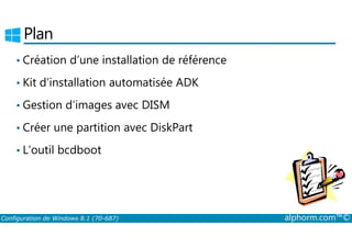Plan 
• Création d’une installation de référence 
• Kit d’installation automatisée ADK 
• Gestion d’images avec DISM 
• Créer une partition avec DiskPart 
• L’outil bcdboot 
Configuration de Windows 8.1 (70-687) alphorm.com™© 
 