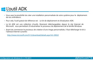 L’outil ADK 
• Vous avez la possibilité de créer une installation personnalisée de votre système pour le déploiement 
de vos ordinateurs. 
• Pour cela, l’outil gratuit de référence est : Le kit de déploiement et d’évaluation ADK. 
• Le kit ADK est une collection d’outils, librement téléchargeables depuis le site Internet de 
Microsoft, vous permettant d’industrialiser le processus de déploiement de la famille Windows. 
• Avant de commencer le processus de création d’une image personnalisée, il faut télécharger le kit à 
l’adresse Internet suivante : 
http://www.microsoft.com/fr­fr/ 
download/details.aspx?id=30652 
Configuration de Windows 8.1 (70-687) alphorm.com™© 
 