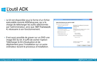 L’outil ADK 
• Le kit est disponible sous la forme d’un fichier 
exécutable nommé ADKSetup.exe, qui a la 
charge de télécharger les outils sélectionnés 
par l’administrateur, ainsi que .NET Framework 
4, nécessaire à son fonctionnement. 
• Il est aussi possible de graver sur un DVD une 
image ISO du kit. Il suffit de cocher l’option 
Télécharger le Kit d’évaluation et de 
déploiement pour l’installation sur un autre 
ordinateur durant le processus d’installation. 
Configuration de Windows 8.1 (70-687) alphorm.com™© 
 