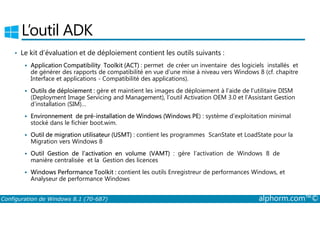 L’outil ADK 
• Le kit d’évaluation et de déploiement contient les outils suivants : 
 Application Compatibility Toolkit (ACT) : permet de créer un inventaire des logiciels installés et 
de générer des rapports de compatibilité en vue d’une mise à niveau vers Windows 8 (cf. chapitre 
Interface et applications ­Compatibilité 
des applications). 
 Outils de déploiement : gère et maintient les images de déploiement à l’aide de l’utilitaire DISM 
(Deployment Image Servicing and Management), l’outil Activation OEM 3.0 et l’Assistant Gestion 
d’installation (SIM)… 
Environnement de pré­installation 
de Windows (Windows PE) : système d’exploitation minimal 
 stocké dans le fichier boot.wim. 
 Outil de migration utilisateur (USMT) : contient les programmes ScanState et LoadState pour la 
Migration vers Windows 8 
 Outil Gestion de l’activation en volume (VAMT) : gère l’activation de Windows 8 de 
manière centralisée et la Gestion des licences 
 Windows Performance Toolkit : contient les outils Enregistreur de performances Windows, et 
Analyseur de performance Windows 
Configuration de Windows 8.1 (70-687) alphorm.com™© 
 