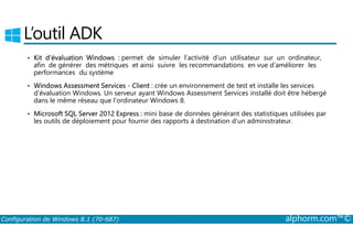L’outil ADK 
 Kit d’évaluation Windows : permet de simuler l’activité d’un utilisateur sur un ordinateur, 
afin de générer des métriques et ainsi suivre les recommandations en vue d’améliorer les 
performances du système 
 Windows Assessment Services ­Client 
: crée un environnement de test et installe les services 
d’évaluation Windows. Un serveur ayant Windows Assessment Services installé doit être hébergé 
dans le même réseau que l’ordinateur Windows 8. 
 Microsoft SQL Server 2012 Express : mini base de données générant des statistiques utilisées par 
les outils de déploiement pour fournir des rapports à destination d’un administrateur. 
Configuration de Windows 8.1 (70-687) alphorm.com™© 
 