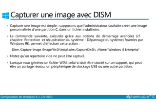 Capturer une image avec DISM 
• Capturer une image est simple : supposons que l’administrateur souhaite créer une image 
personnalisée d’une partition C: dans un fichier install.wim. 
• La commande suivante, exécutée grâce aux options de démarrage avancées (cf. 
chapitre Protection et récupération du système ­Dépannage 
du système) fournies par 
Windows RE, permet d’effectuer cette action : 
Dism /Capture­Image 
/ImageFile:D:install.wim /CaptureDir:D: /Name:Windows 8 Enterprise 
• Notez qu’un répertoire vide ne peut être capturé. 
• Lorsque vous générez un fichier WIM, celui­ci 
doit être stocké sur un support, qui peut 
être un partage réseau, un périphérique de stockage USB ou une autre partition. 
Configuration de Windows 8.1 (70-687) alphorm.com™© 
 