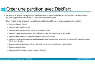 Créer une partition avec DiskPart 
• La taille et le format de la partition de destination doivent être créés sur l’ordinateur de destination 
AVANT l’application de l’image, à l’aide de l’utilitaire diskpart 
• Dans l’invite de commandes exécutée depuis Windows PE sur le nouveau système à installer : 
 Exécutez diskpart [Entrée] 
 Saisissez select disk 0 [Entrée] 
 Saisissez clean pour supprimer toutes les données [Entrée] 
 Saisissez create partition primary size=50000 pour créer une partition de 50 Go [Entrée] 
 Saisissez select partition 1 pour sélectionner la partition 1 [Entrée]. 
 Saisissez format fs=ntfs label=PartitionWINDOWS quick pour formater la partition au format NTFS (New Technology 
File System) [Entrée]. 
 Saisissez assign letter=c pour affecter la lettre C à la partition nouvellement créée [Entrée]. 
 Saisissez active [Entrée]. 
 Saisissez exit [Entrée] pour quitter l’utilitaire DiskPart. 
Configuration de Windows 8.1 (70-687) alphorm.com™© 
 