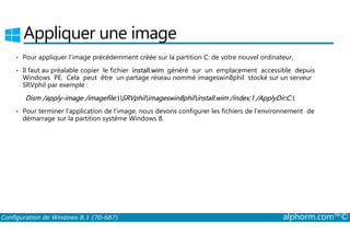 Appliquer une image 
• Pour appliquer l’image précédemment créée sur la partition C: de votre nouvel ordinateur, 
• Il faut au préalable copier le fichier install.wim généré sur un emplacement accessible depuis 
Windows PE. Cela peut être un partage réseau nommé imageswin8phil stocké sur un serveur 
SRVphil par exemple : 
Dism /apply­image 
/imagefile:SRVphilimageswin8philinstall.wim /index:1 /ApplyDir:C: 
• Pour terminer l’application de l’image, nous devons configurer les fichiers de l’environnement de 
démarrage sur la partition système Windows 8. 
Configuration de Windows 8.1 (70-687) alphorm.com™© 
 