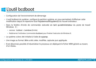 L’outil bcdboot 
• Configuration de l’environnement de démarrage 
• L’outil bcdboot du système configure la partition système, en nous permettant d’effectuer cette 
modification depuis le répertoire local %systemroot%system32 du nouvel ordinateur. 
• Dans la fenêtre d’invite de commandes exécutée en tant qu’administrateur du poste de travail 
Windows 8 : 
 saisissez bcdboot c:windows [Entrée]. 
 Redémarrez l’ordinateur (commande shutdown) pour finaliser l’exécution de Windows 8. 
• Le système a donc été initialisé à l’aide de sysprep. 
• Une image au format .Wim a été créée, modifiée, capturée puis appliquée. 
• Il est désormais possible d’industrialiser le processus en déployant le fichier WIM généré au travers 
d’un réseau. 
Configuration de Windows 8.1 (70-687) alphorm.com™© 
 
