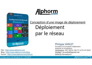 Conception d’une image de déploiement 
Déploiement 
par le réseau 
Philippe VARLET 
Formateur et Consultant indépendant 
Systèmes et virtualisation 
Certifications : MCT, MCSA, CNE, IT1 et IT2 HP CISCO 
Contact : pv.varlet@laposte.net 
www.vip-formation.fr 
Site : http://www.alphorm.com 
Blog : http://www.alphorm.com/blog 
Forum : http://www.alphorm.com/forum 
Configuration de Windows 8.1 (70-687) alphorm.com™© 
 