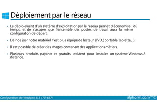 Déploiement par le réseau 
• Le déploiement d’un système d’exploitation par le réseau permet d’économiser du 
temps, et de s’assurer que l’ensemble des postes de travail aura la même 
configuration de départ. 
• De nos jour notre matériel n’est plus équipé de lecteur DVD,( portable tablette,,, ) 
• Il est possible de créer des images contenant des applications métiers. 
• Plusieurs produits, payants et gratuits, existent pour installer un système Windows 8 
distance. 
Configuration de Windows 8.1 (70-687) alphorm.com™© 
 