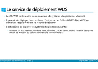 Le service de déploiement WDS 
• Le rôle WDS est le service de déploiement de systèmes d’exploitation Microsoft. 
• Il permet de déployer dans un réseau d’entreprise des fichiers WIM,VHD et VHDX en 
démarrant depuis Windows PE « fichier boot Wim » 
• Il est possible de déployer les systèmes d’exploitation suivants : 
 Windows XP, W2K3 serveur, Windows Vista , Windows 7, W2K8 Server, W2K12 Server et Les quatre 
version de Windows 8 y compris l’architecture ARM Windows RT 
Configuration de Windows 8.1 (70-687) alphorm.com™© 
 