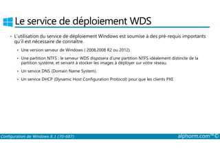 Le service de déploiement WDS 
• L’utilisation du service de déploiement Windows est soumise à des pré­requis 
importants 
qu’il est nécessaire de connaître. 
 Une version serveur de Windows ( 2008,2008 R2 ou 2012). 
 Une partition NTFS : le serveur WDS disposera d’une partition NTFS idéalement distincte de la 
partition système, et servant à stocker les images à déployer sur votre réseau. 
 Un service DNS (Domain Name System). 
 Un service DHCP (Dynamic Host Configuration Protocol) pour que les clients PXE 
Configuration de Windows 8.1 (70-687) alphorm.com™© 
 