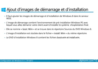 Ajout d’images de démarrage et d’installation 
• Il faut ajouter les images de démarrage et d’installation de Windows 8 dans le serveur 
WDS. 
• L’image de démarrage contient l’environnement de pré­installation 
Windows PE avec 
lequel vous allez démarrer votre client avant d’installer le système d’exploitation final. 
• Elle se nomme « boot. Wim » et se trouve dans le répertoire Sources du DVD Windows 8. 
• L’image d’installation est stockée dans le fichier « install. Wim » du même répertoire 
• Le DVD d’installation Windows 8 contient les fichiers boot.wim et install.wim. 
Configuration de Windows 8.1 (70-687) alphorm.com™© 
 