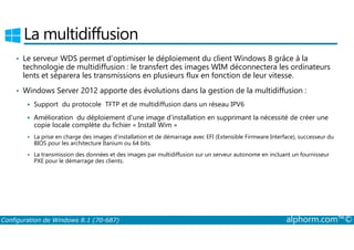 La multidiffusion 
• Le serveur WDS permet d’optimiser le déploiement du client Windows 8 grâce à la 
technologie de multidiffusion : le transfert des images WIM déconnectera les ordinateurs 
lents et séparera les transmissions en plusieurs flux en fonction de leur vitesse. 
• Windows Server 2012 apporte des évolutions dans la gestion de la multidiffusion : 
 Support du protocole TFTP et de multidiffusion dans un réseau IPV6 
 Amélioration du déploiement d’une image d’installation en supprimant la nécessité de créer une 
copie locale complète du fichier « Install Wim » 
 La prise en charge des images d’installation et de démarrage avec EFI (Extensible Firmware Interface), successeur du 
BIOS pour les architecture Itanium ou 64 bits. 
 La transmission des données et des images par multidiffusion sur un serveur autonome en incluant un fournisseur 
PXE pour le démarrage des clients. 
Configuration de Windows 8.1 (70-687) alphorm.com™© 
 