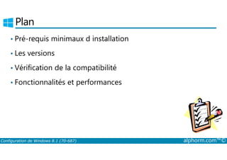 Plan 
• Pré-requis minimaux d installation 
• Les versions 
• Vérification de la compatibilité 
• Fonctionnalités et performances 
Configuration de Windows 8.1 (70-687) alphorm.com™© 
 
