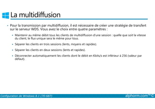 La multidiffusion 
• Pour la transmission par multidiffusion, il est nécessaire de créer une stratégie de transfert 
sur le serveur WDS. Vous avez le choix entre quatre paramètres : 
 Maintenir au même débit tous les clients de multidiffusion d’une session : quelle que soit la vitesse 
du client, le flux unique sera le même pour tous. 
 Séparer les clients en trois sessions (lents, moyens et rapides). 
 Séparer les clients en deux sessions (lents et rapides). 
Déconnecter automatiquement les clients dont le débit en Kbits/s est inférieur à 256 (valeur par 
 défaut). 
Configuration de Windows 8.1 (70-687) alphorm.com™© 
 