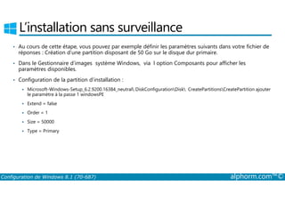 L’installation sans surveillance 
• Au cours de cette étape, vous pouvez par exemple définir les paramètres suivants dans votre fichier de 
réponses : Création d’une partition disposant de 50 Go sur le disque dur primaire. 
• Dans le Gestionnaire d’images système Windows, via l option Composants pour afficher les 
paramètres disponibles. 
• Configuration de la partition d’installation : 
 Microsoft­Windows­Setup_ 
6.2.9200.16384_neutral DiskConfigurationDisk CreatePartitionsCreatePartition ajouter 
le paramètre à la passe 1 windowsPE 
 Extend = false 
 Order = 1 
 Size = 50000 
 Type = Primary 
Configuration de Windows 8.1 (70-687) alphorm.com™© 
 