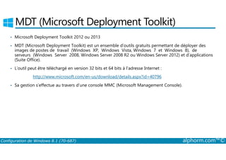 MDT (Microsoft Deployment Toolkit) 
• Microsoft Deployment Toolkit 2012 ou 2013 
• MDT (Microsoft Deployment Toolkit) est un ensemble d’outils gratuits permettant de déployer des 
images de postes de travail (Windows XP, Windows Vista, Windows 7 et Windows 8), de 
serveurs (Windows Server 2008, Windows Server 2008 R2 ou Windows Server 2012) et d’applications 
(Suite Office). 
• L’outil peut être téléchargé en version 32 bits et 64 bits à l’adresse Internet : 
http://www.microsoft.com/en-us/download/details.aspx?id=40796 
• Sa gestion s’effectue au travers d’une console MMC (Microsoft Management Console). 
Configuration de Windows 8.1 (70-687) alphorm.com™© 
 