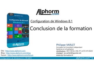 Configuration de Windows 8.1 
Conclusion de la formation 
Philippe VARLET 
Formateur et Consultant indépendant 
Systèmes et virtualisation 
Certifications : MCT, MCSA, CNE, IT1 et IT2 HP CISCO 
Contact : pv.varlet@laposte.net 
www.vip-formation.fr 
Site : http://www.alphorm.com 
Blog : http://www.alphorm.com/blog 
Forum : http://www.alphorm.com/forum 
Configuration de Windows 8.1 (70-687) alphorm.com™© 
 