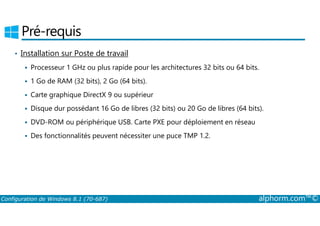 Pré-requis 
• Installation sur Poste de travail 
 Processeur 1 GHz ou plus rapide pour les architectures 32 bits ou 64 bits. 
 1 Go de RAM (32 bits), 2 Go (64 bits). 
 Carte graphique DirectX 9 ou supérieur 
 Disque dur possédant 16 Go de libres (32 bits) ou 20 Go de libres (64 bits). 
 DVD­ROM 
ou périphérique USB. Carte PXE pour déploiement en réseau 
 Des fonctionnalités peuvent nécessiter une puce TMP 1.2. 
Configuration de Windows 8.1 (70-687) alphorm.com™© 
 