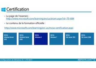 Certification 
• La page de l’examen : 
http://www.microsoft.com/learning/en/us/exam.aspx?id=70-684 
• Le contenu de la formation officielle : 
http://www.microsoft.com/learning/en-us/mcsa-certification.aspx 
Configuration de Windows 8.1 (70-687) alphorm.com™© 
 