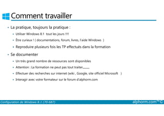 Comment travailler 
• La pratique, toujours la pratique : 
 Utiliser Windows 8.1 tout les jours !!!! 
 Être curieux ! ( documentations, forum, livres, l’aide Windows ) 
 Reproduire plusieurs fois les TP effectués dans la formation 
• Se documenter 
 Un très grand nombre de ressources sont disponibles 
 Attention : La formation ne peut pas tout traiter,,,,,,,,,, 
 Effectuer des recherches sur internet (wiki , Google, site officiel Microsoft ) 
 Interagir avec votre formateur sur le forum d’alphorm.com 
Configuration de Windows 8.1 (70-687) alphorm.com™© 
 