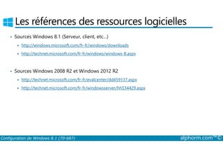 Les références des ressources logicielles 
• Sources Windows 8.1 (Serveur, client, etc…) 
 http://windows.microsoft.com/fr-fr/windows/downloads 
 http://technet.microsoft.com/fr-fr/windows/windows-8.aspx 
• Sources Windows 2008 R2 et Windows 2012 R2 
 http://technet.microsoft.com/fr-fr/evalcenter/dd459137.aspx 
 http://technet.microsoft.com/fr-fr/windowsserver/hh534429.aspx 
Configuration de Windows 8.1 (70-687) alphorm.com™© 
 