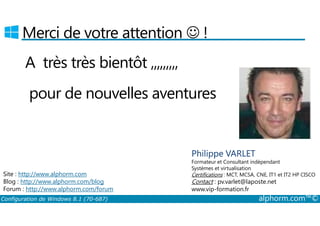 Merci de votre attention ☺ ! 
A très très bientôt ,,,,,,,,, 
pour de nouvelles aventures 
Philippe VARLET 
Formateur et Consultant indépendant 
Systèmes et virtualisation 
Certifications : MCT, MCSA, CNE, IT1 et IT2 HP CISCO 
Contact : pv.varlet@laposte.net 
www.vip-formation.fr 
Site : http://www.alphorm.com 
Blog : http://www.alphorm.com/blog 
Forum : http://www.alphorm.com/forum 
Configuration de Windows 8.1 (70-687) alphorm.com™© 
