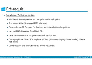 Pré-requis 
• Installation Tablettes tactiles 
 Moniteur/tablette prenant en charge le tactile multipoint. 
 Processeur ARM (Advanced RISC Machine). 
 Espace disque 10 Go pour l’utilisateur, après installation du système. 
 Un port USB (Universal Serial Bus) 2.0. 
 carte réseau WLAN et support Bluetooth version 4.0. 
 Carte graphique Direct 3Dv10 pilote WDDM (Windows Display Driver Model) 1366 x 
768 pixels. 
 Caméra ayant une résolution d’au moins 720 pixels. 
Configuration de Windows 8.1 (70-687) alphorm.com™© 
 