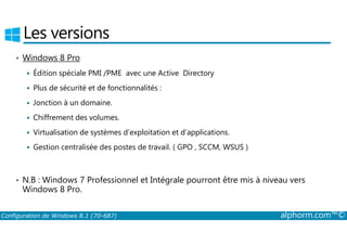 Les versions 
• Windows 8 Pro 
 Édition spéciale PMI /PME avec une Active Directory 
 Plus de sécurité et de fonctionnalités : 
 Jonction à un domaine. 
 Chiffrement des volumes. 
 Virtualisation de systèmes d’exploitation et d’applications. 
 Gestion centralisée des postes de travail. ( GPO , SCCM, WSUS ) 
• N.B : Windows 7 Professionnel et Intégrale pourront être mis à niveau vers 
Windows 8 Pro. 
Configuration de Windows 8.1 (70-687) alphorm.com™© 
 