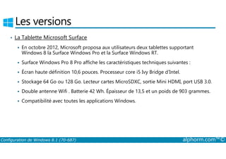 Les versions 
• La Tablette Microsoft Surface 
 En octobre 2012, Microsoft proposa aux utilisateurs deux tablettes supportant 
Windows 8 la Surface Windows Pro et la Surface Windows RT. 
 Surface Windows Pro 8 Pro affiche les caractéristiques techniques suivantes : 
 Écran haute définition 10,6 pouces. Processeur core i5 Ivy Bridge d’Intel. 
 Stockage 64 Go ou 128 Go. Lecteur cartes MicroSDXC, sortie Mini HDMI, port USB 3.0. 
 Double antenne Wifi . Batterie 42 Wh. Épaisseur de 13,5 et un poids de 903 grammes. 
 Compatibilité avec toutes les applications Windows. 
Configuration de Windows 8.1 (70-687) alphorm.com™© 
 