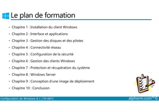 Le plan de formation 
• Chapitre 1 : Installation du client Windows 
• Chapitre 2 : Interface et applications 
• Chapitre 3 : Gestion des disques et des pilotes 
• Chapitre 4 : Connectivité réseau 
• Chapitre 5 : Configuration de la sécurité 
• Chapitre 6 : Gestion des clients Windows 
• Chapitre 7 : Protection et récupération du système 
• Chapitre 8 : Windows Server 
• Chapitre 9 : Conception d'une image de déploiement 
• Chapitre 10 : Conclusion 
Configuration de Windows 8.1 (70-687) alphorm.com™© 
 