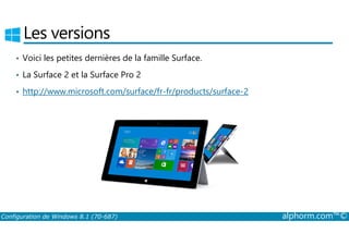 Les versions 
• Voici les petites dernières de la famille Surface. 
• La Surface 2 et la Surface Pro 2 
• http://www.microsoft.com/surface/fr-fr/products/surface-2 
Configuration de Windows 8.1 (70-687) alphorm.com™© 
 