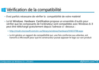 Vérification de la compatibilité 
• Il est parfois nécessaire de vérifier la compatibilité de votre matériel 
• Le kit Windows Hardware Certification propose un ensemble d’outils pour 
vérifier que les composants de l’ordinateur sont compatibles avec Windows 8. Il 
peut être téléchargé gratuitement depuis l’adresse ci­dessous 
: 
 http://msdn.microsoft.com/en-us/library/windows/hardware/hh833788.aspx 
 Le kit génère un rapport de compatibilité qui, une fois conforme aux attentes, est 
transmis à Microsoft pour que le constructeur puisse apposer le logo sur son produit 
Configuration de Windows 8.1 (70-687) alphorm.com™© 
 