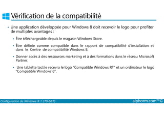 Vérification de la compatibilité 
• Une application développée pour Windows 8 doit recevoir le logo pour profiter 
de multiples avantages : 
 Être téléchargeable depuis le magasin Windows Store. 
 Être définie comme compatible dans le rapport de compatibilité d’installation et 
dans le Centre de compatibilité Windows 8. 
 Donner accès à des ressources marketing et à des formations dans le réseau Microsoft 
Partner. 
 Une tablette tactile recevra le logo Compatible Windows RT et un ordinateur le logo 
Compatible Windows 8. 
Configuration de Windows 8.1 (70-687) alphorm.com™© 
 