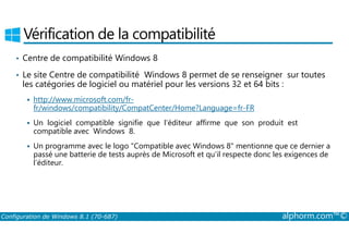 Vérification de la compatibilité 
• Centre de compatibilité Windows 8 
• Le site Centre de compatibilité Windows 8 permet de se renseigner sur toutes 
les catégories de logiciel ou matériel pour les versions 32 et 64 bits : 
 http://www.microsoft.com/fr-fr/ 
windows/compatibility/CompatCenter/Home?Language=fr-FR 
 Un logiciel compatible signifie que l’éditeur affirme que son produit est 
compatible avec Windows 8. 
 Un programme avec le logo Compatible avec Windows 8 mentionne que ce dernier a 
passé une batterie de tests auprès de Microsoft et qu’il respecte donc les exigences de 
l’éditeur. 
Configuration de Windows 8.1 (70-687) alphorm.com™© 
 