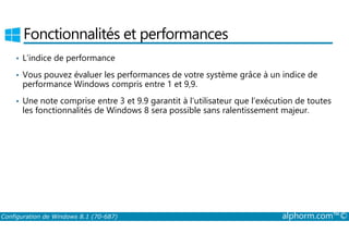 Fonctionnalités et performances 
• L’indice de performance 
• Vous pouvez évaluer les performances de votre système grâce à un indice de 
performance Windows compris entre 1 et 9,9. 
• Une note comprise entre 3 et 9.9 garantit à l’utilisateur que l’exécution de toutes 
les fonctionnalités de Windows 8 sera possible sans ralentissement majeur. 
Configuration de Windows 8.1 (70-687) alphorm.com™© 
 
