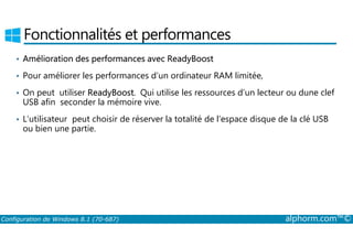 Fonctionnalités et performances 
• Amélioration des performances avec ReadyBoost 
• Pour améliorer les performances d’un ordinateur RAM limitée, 
• On peut utiliser ReadyBoost. Qui utilise les ressources d’un lecteur ou dune clef 
USB afin seconder la mémoire vive. 
• L’utilisateur peut choisir de réserver la totalité de l’espace disque de la clé USB 
ou bien une partie. 
Configuration de Windows 8.1 (70-687) alphorm.com™© 
 