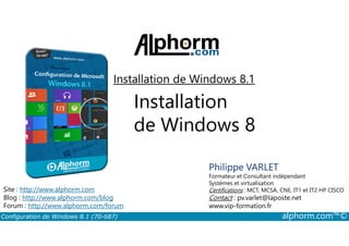 Installation de Windows 8.1 
Installation 
de Windows 8 
Philippe VARLET 
Formateur et Consultant indépendant 
Systèmes et virtualisation 
Certifications : MCT, MCSA, CNE, IT1 et IT2 HP CISCO 
Contact : pv.varlet@laposte.net 
www.vip-formation.fr 
Site : http://www.alphorm.com 
Blog : http://www.alphorm.com/blog 
Forum : http://www.alphorm.com/forum 
Configuration de Windows 8.1 (70-687) alphorm.com™© 
 