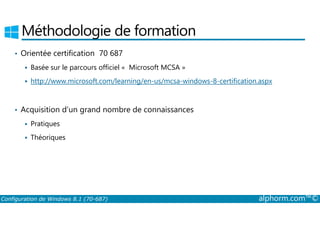 Méthodologie de formation 
• Orientée certification 70 687 
 Basée sur le parcours officiel « Microsoft MCSA » 
 http://www.microsoft.com/learning/en-us/mcsa-windows-8-certification.aspx 
• Acquisition d’un grand nombre de connaissances 
 Pratiques 
 Théoriques 
Configuration de Windows 8.1 (70-687) alphorm.com™© 
 