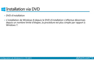 Installation via DVD 
• DVD d’installation 
• L’installation de Windows 8 depuis le DVD d’installation s’effectue désormais 
depuis un nombre limité d’étapes ,la procédure est plus simple par rapport à 
Windows 7. 
Configuration de Windows 8.1 (70-687) alphorm.com™© 
 